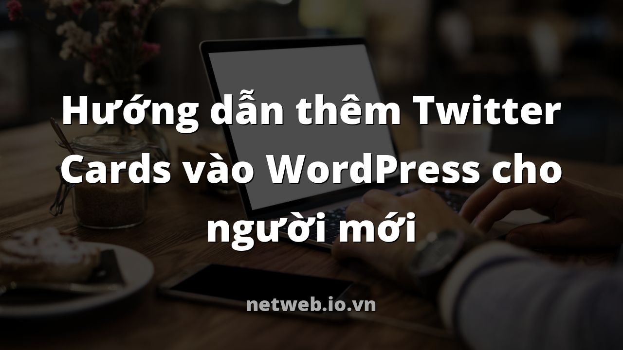 Hướng dẫn thêm Twitter Cards vào WordPress cho người mới